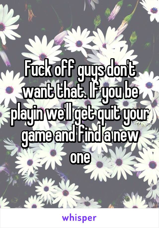 Fuck off guys don't want that. If you be playin we'll get quit your game and find a new one