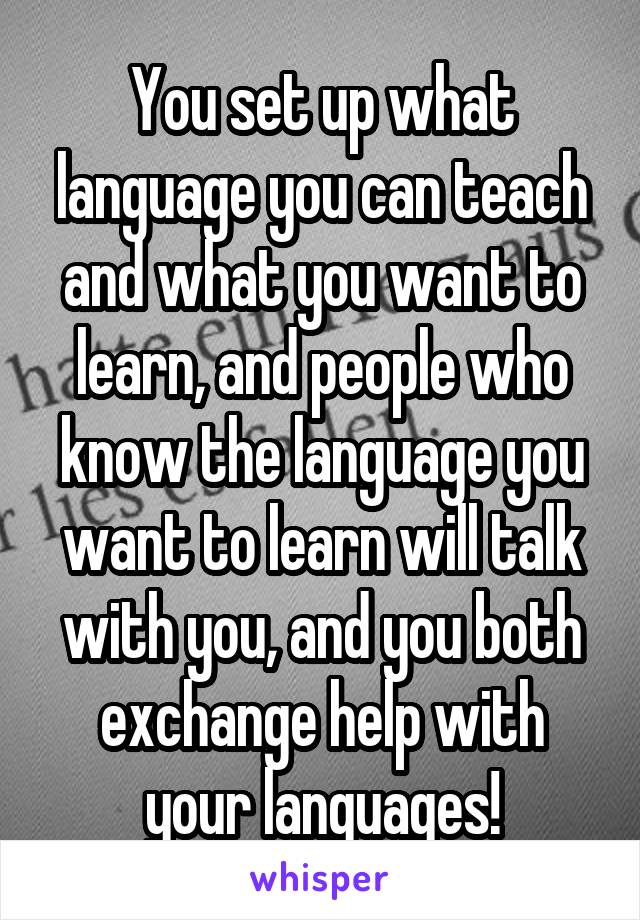 You set up what language you can teach and what you want to learn, and people who know the language you want to learn will talk with you, and you both exchange help with your languages!