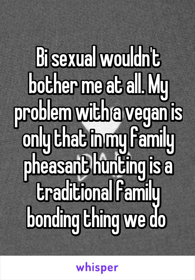 Bi sexual wouldn't bother me at all. My problem with a vegan is only that in my family pheasant hunting is a traditional family bonding thing we do 