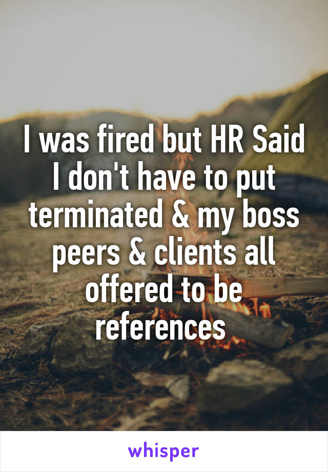 I was fired but HR Said I don't have to put terminated & my boss peers & clients all offered to be references 