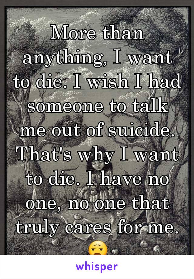 More than anything, I want to die. I wish I had someone to talk me out of suicide. That's why I want to die. I have no one, no one that truly cares for me. 😧