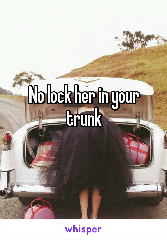 No lock her in your trunk
