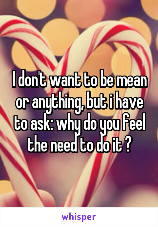I don't want to be mean or anything, but i have to ask: why do you feel the need to do it ?