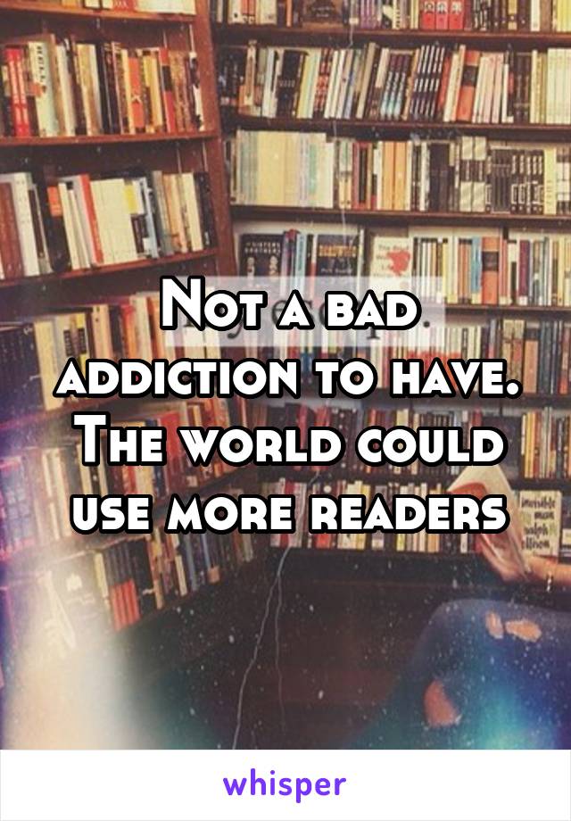 Not a bad addiction to have. The world could use more readers
