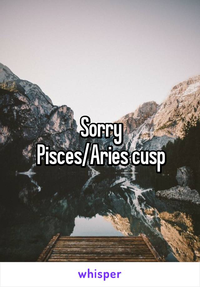 Sorry
Pisces/Aries cusp