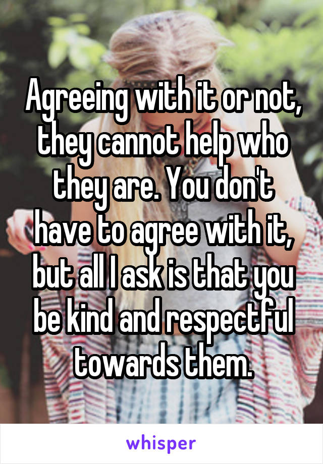 Agreeing with it or not, they cannot help who they are. You don't have to agree with it, but all I ask is that you be kind and respectful towards them.