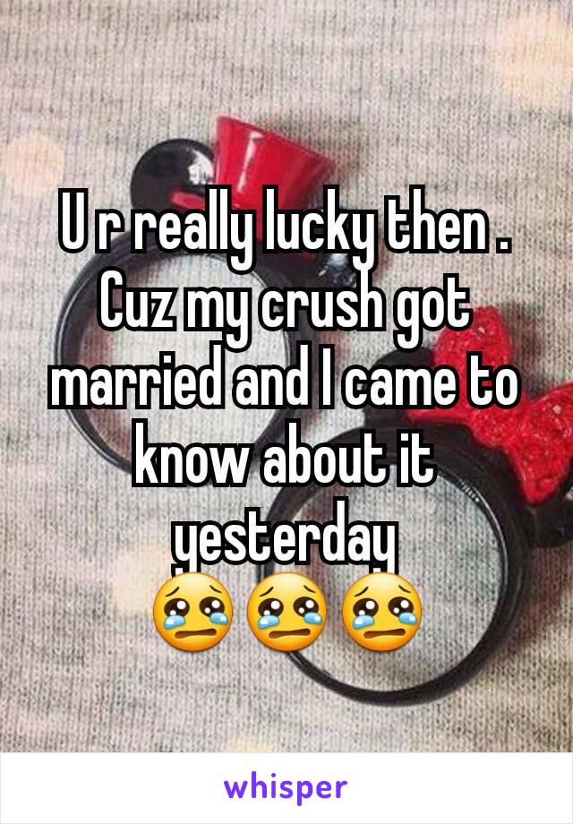 U r really lucky then . Cuz my crush got married and I came to know about it yesterday 😢😢😢