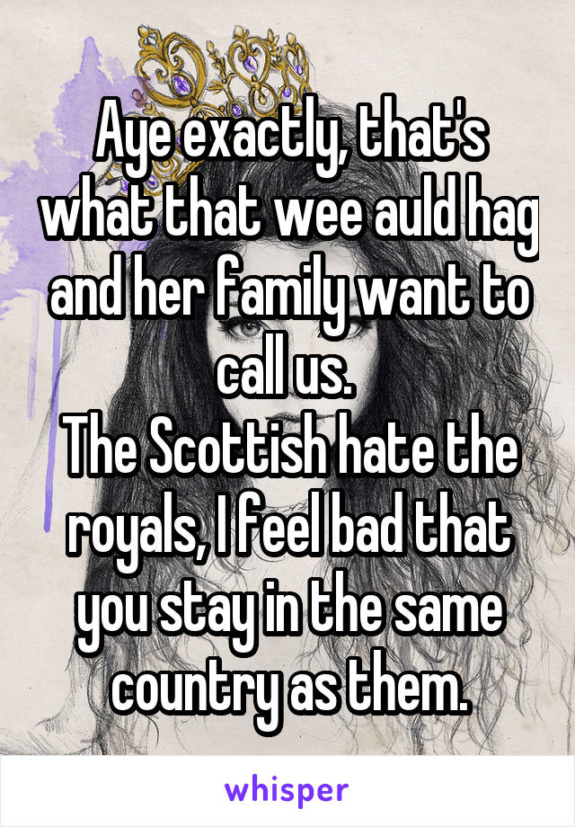 Aye exactly, that's what that wee auld hag and her family want to call us. 
The Scottish hate the royals, I feel bad that you stay in the same country as them.