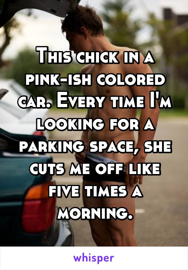 This chick in a pink-ish colored car. Every time I'm looking for a parking space, she cuts me off like five times a morning.