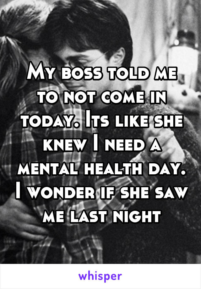 My boss told me to not come in today. Its like she knew I need a mental health day. I wonder if she saw me last night