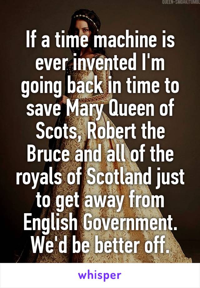 If a time machine is ever invented I'm going back in time to save Mary Queen of Scots, Robert the Bruce and all of the royals of Scotland just to get away from English Government. We'd be better off.