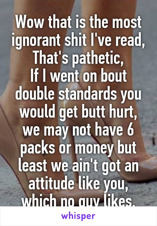 Wow that is the most ignorant shit I've read,
That's pathetic,
If I went on bout double standards you would get butt hurt, we may not have 6 packs or money but least we ain't got an attitude like you, which no guy likes.
