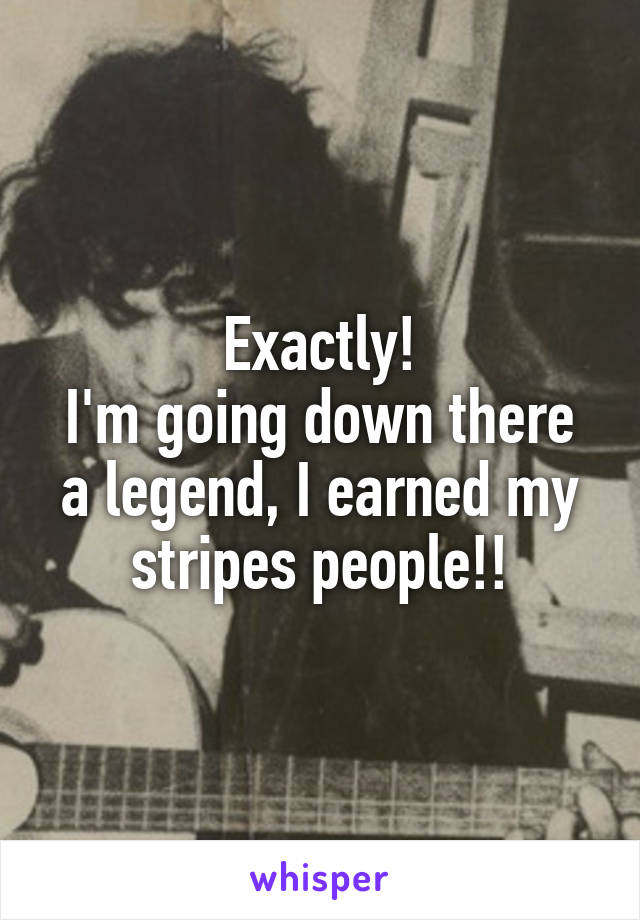 Exactly!
I'm going down there a legend, I earned my stripes people!!