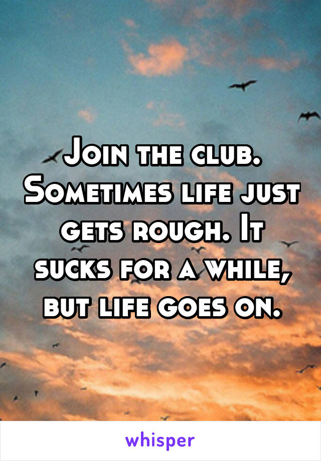 Join the club. Sometimes life just gets rough. It sucks for a while, but life goes on.