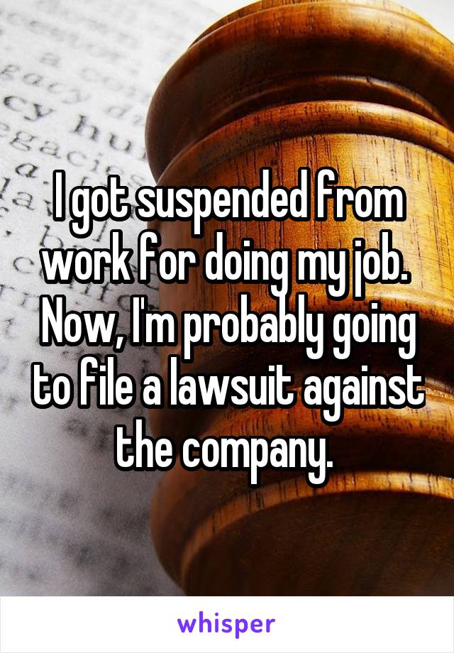 I got suspended from work for doing my job. 
Now, I'm probably going to file a lawsuit against the company. 