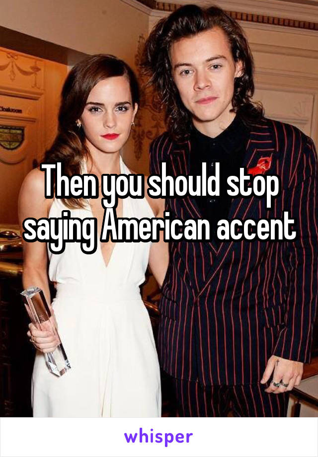 Then you should stop saying American accent 