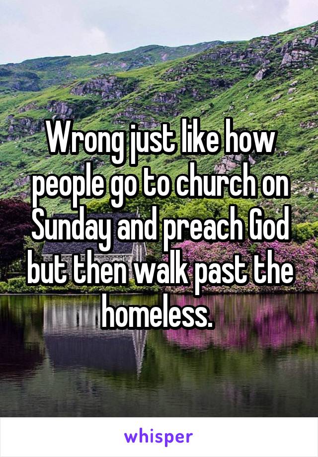 Wrong just like how people go to church on Sunday and preach God but then walk past the homeless. 