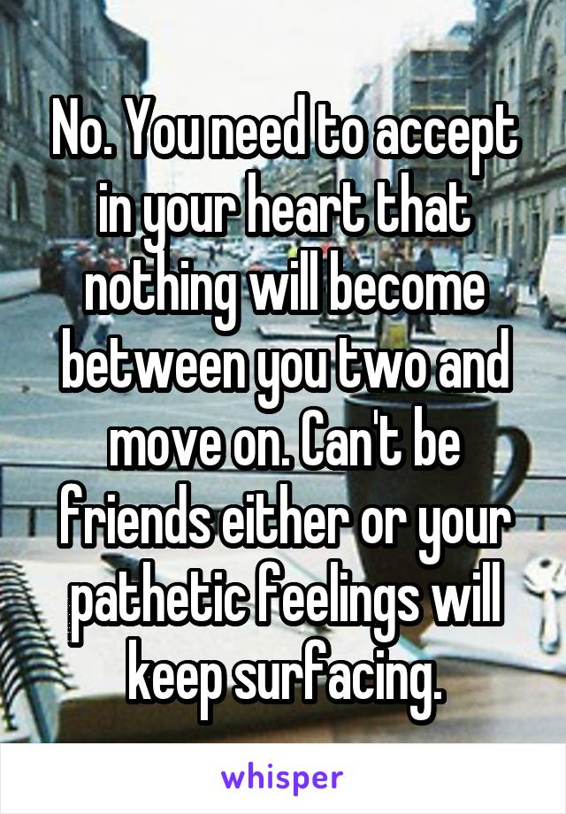 No. You need to accept in your heart that nothing will become between you two and move on. Can't be friends either or your pathetic feelings will keep surfacing.