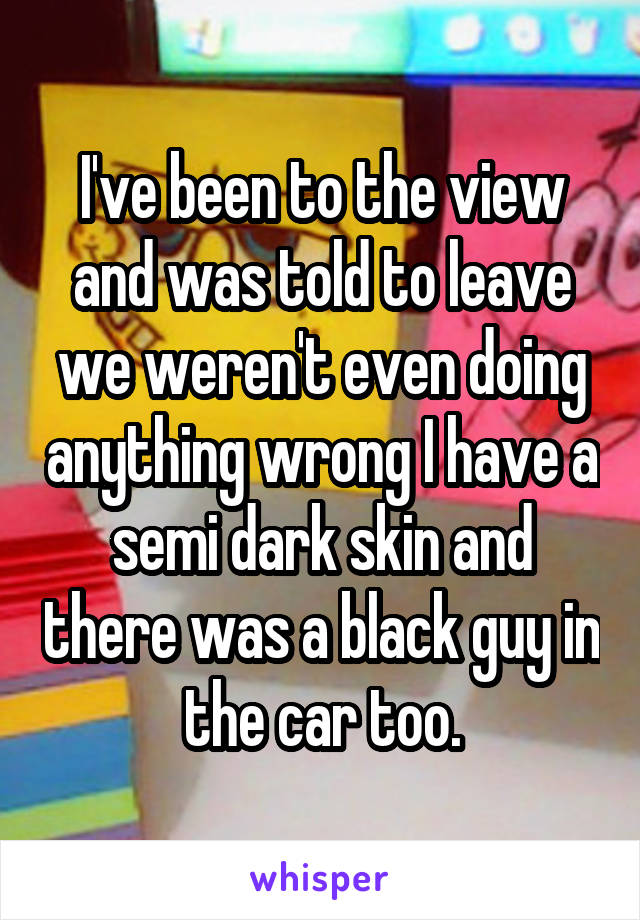 I've been to the view and was told to leave we weren't even doing anything wrong I have a semi dark skin and there was a black guy in the car too.