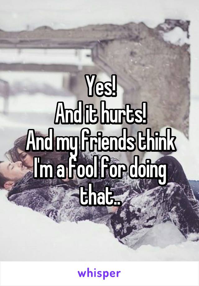 Yes!
And it hurts!
And my friends think I'm a fool for doing that..