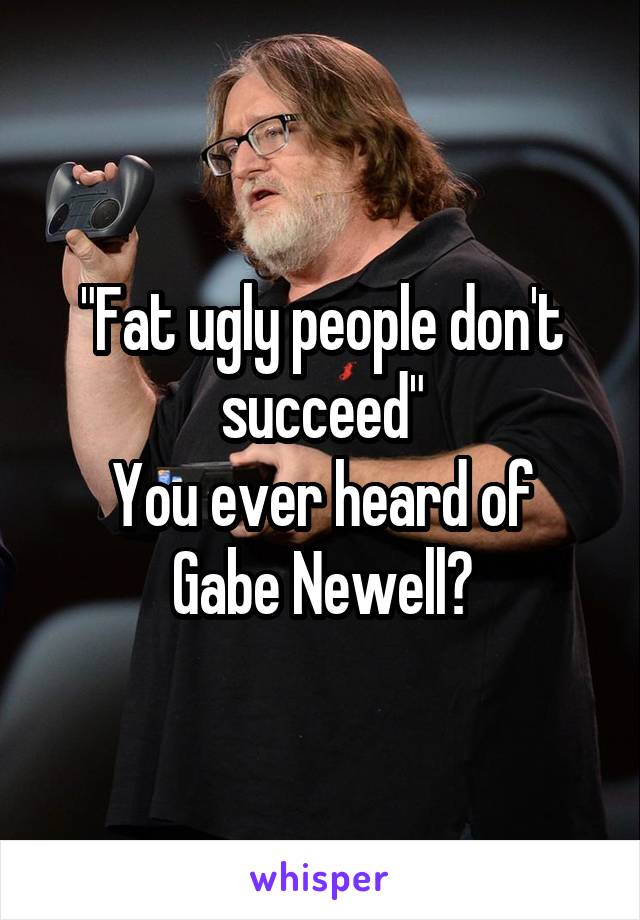 "Fat ugly people don't succeed"
You ever heard of Gabe Newell?