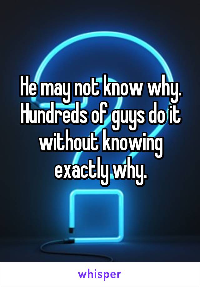 He may not know why.
Hundreds of guys do it without knowing exactly why.
