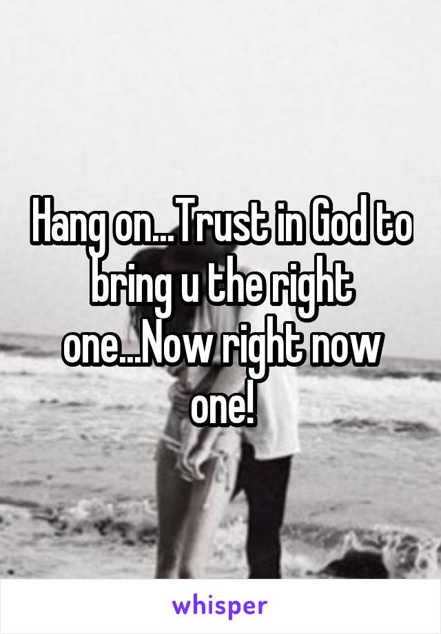 Hang on...Trust in God to bring u the right one...Now right now one!