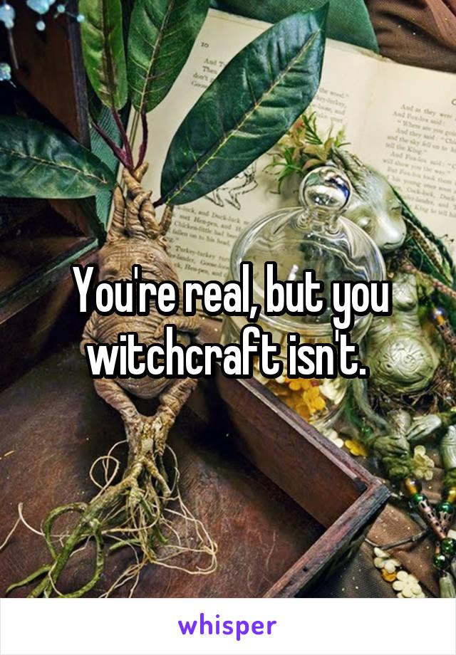 You're real, but you witchcraft isn't. 