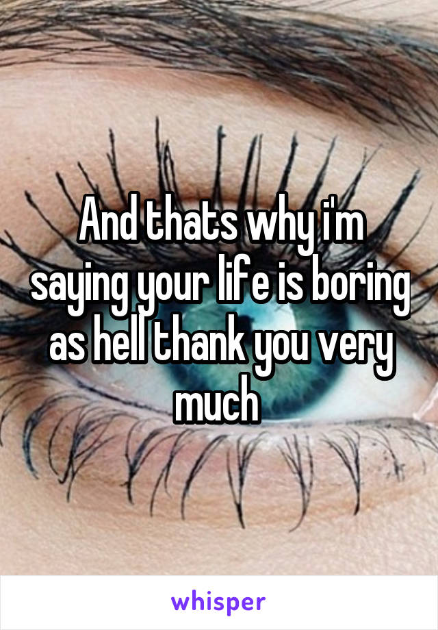 And thats why i'm saying your life is boring as hell thank you very much 