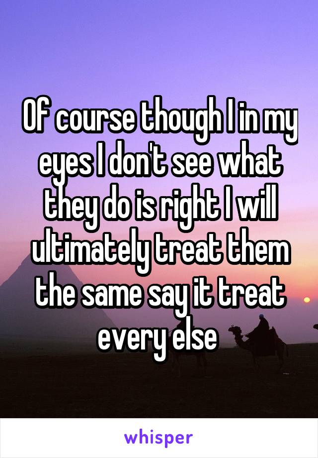 Of course though I in my eyes I don't see what they do is right I will ultimately treat them the same say it treat every else 