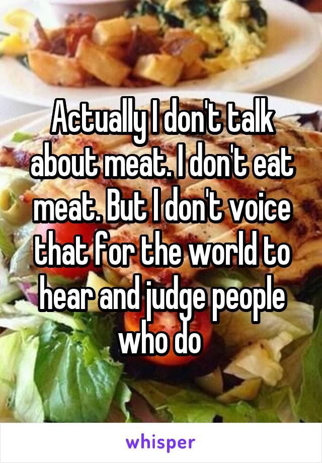 Actually I don't talk about meat. I don't eat meat. But I don't voice that for the world to hear and judge people who do 