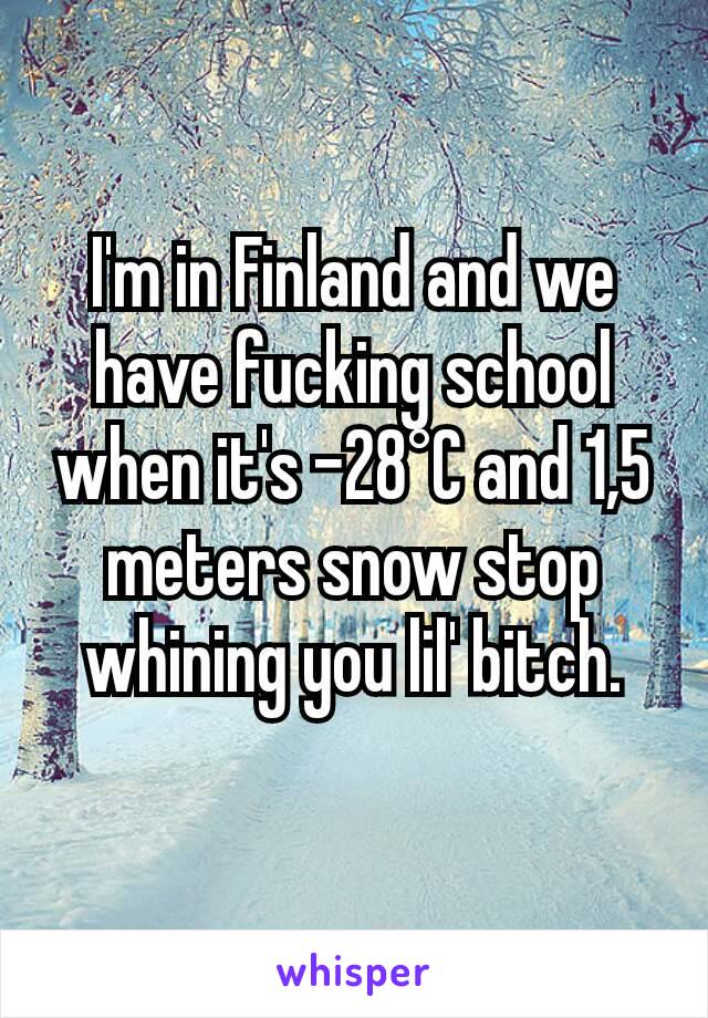 I'm in Finland and we have fucking school when it's -28°C and 1,5 meters snow stop whining you lil' bitch.