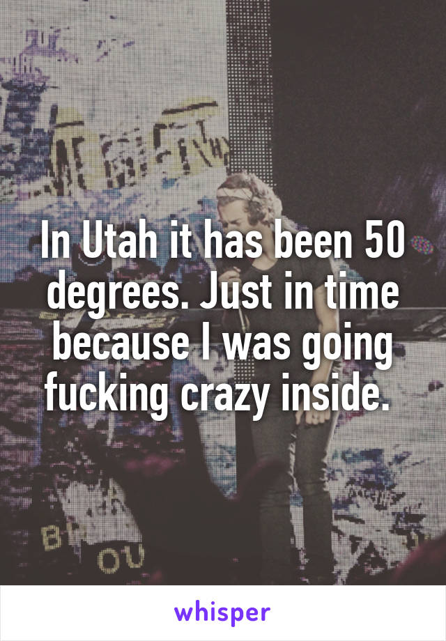 In Utah it has been 50 degrees. Just in time because I was going fucking crazy inside. 