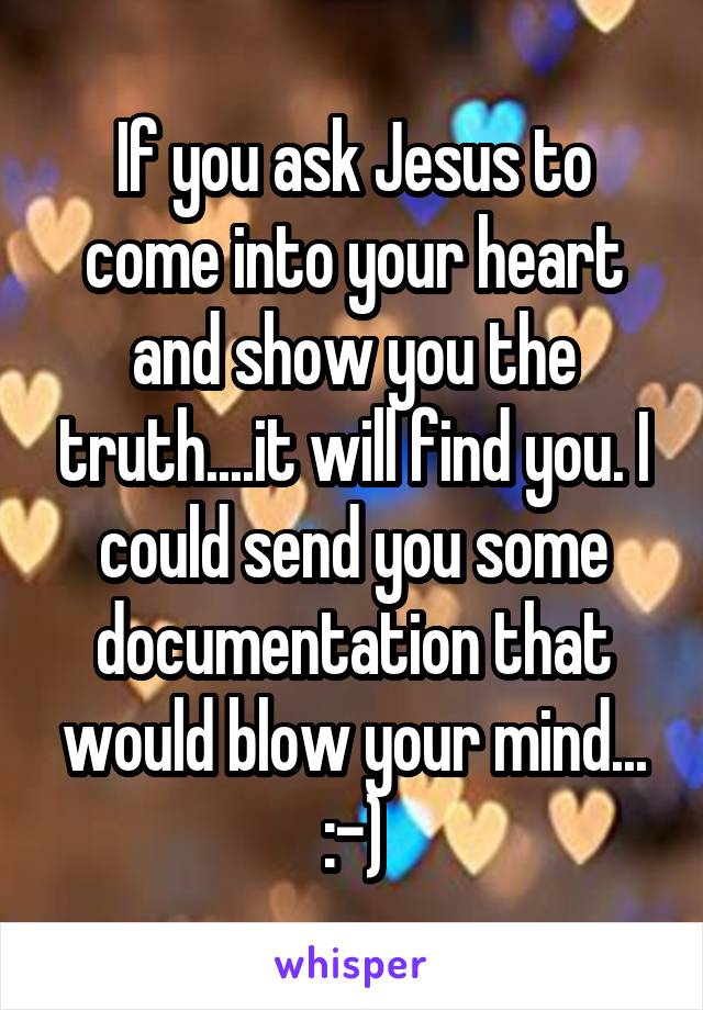 If you ask Jesus to come into your heart and show you the truth....it will find you. I could send you some documentation that would blow your mind... :-)