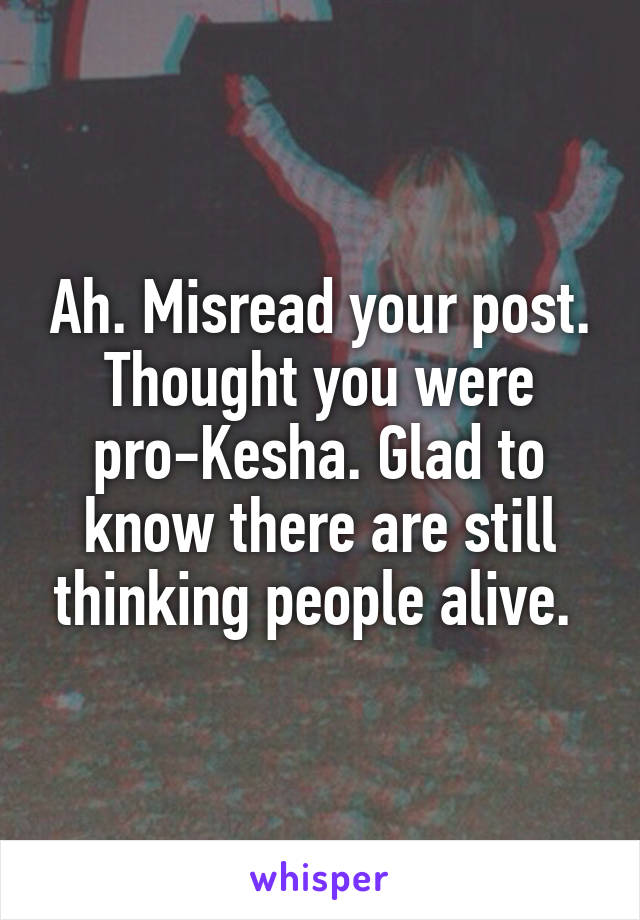 Ah. Misread your post. Thought you were pro-Kesha. Glad to know there are still thinking people alive. 
