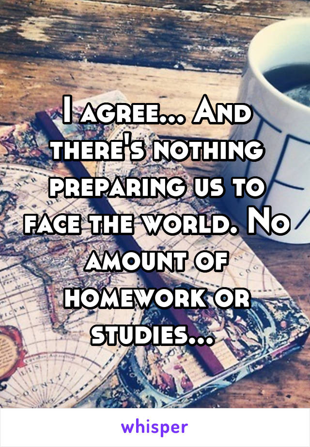I agree... And there's nothing preparing us to face the world. No amount of homework or studies... 