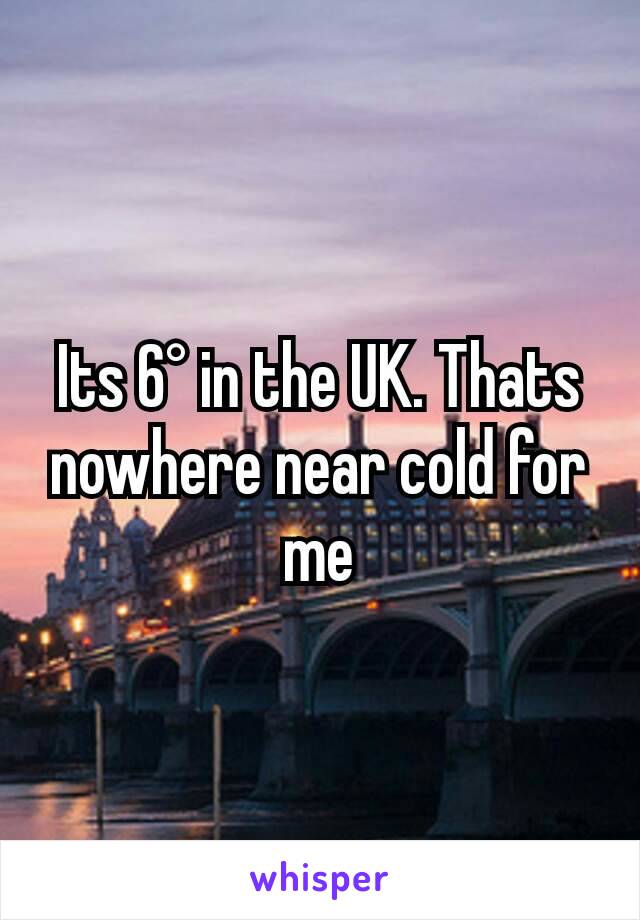 Its 6° in the UK. Thats nowhere near cold for me