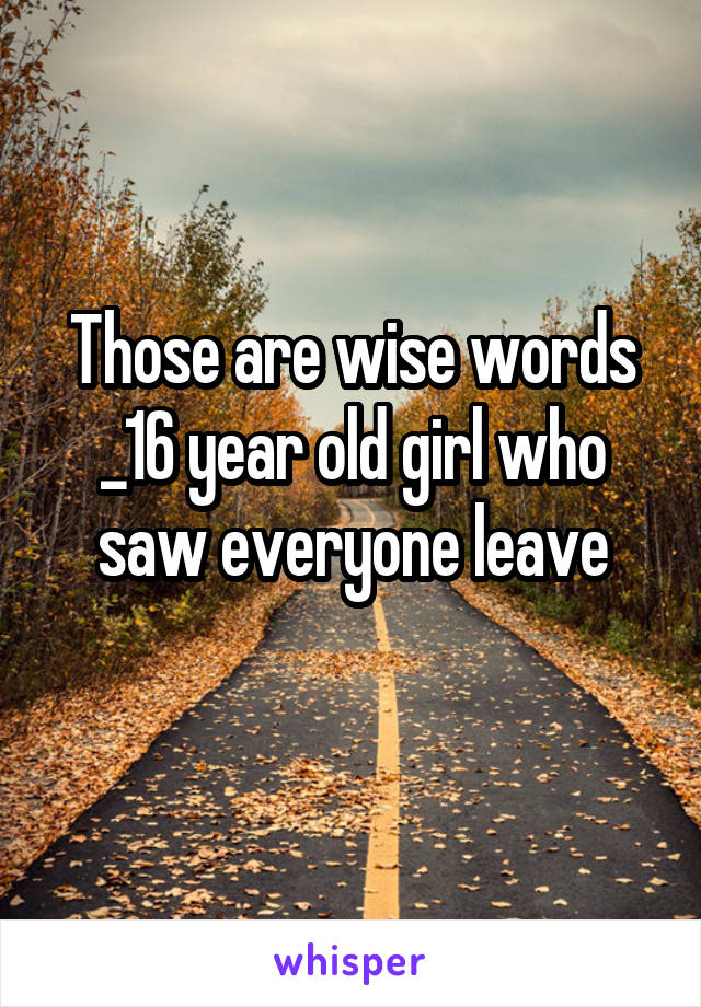 Those are wise words
_16 year old girl who saw everyone leave
