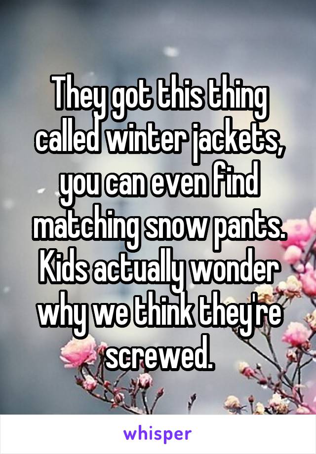 They got this thing called winter jackets, you can even find matching snow pants. Kids actually wonder why we think they're screwed.