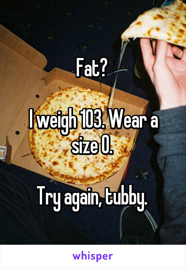 Fat? 

I weigh 103. Wear a size 0. 

Try again, tubby. 