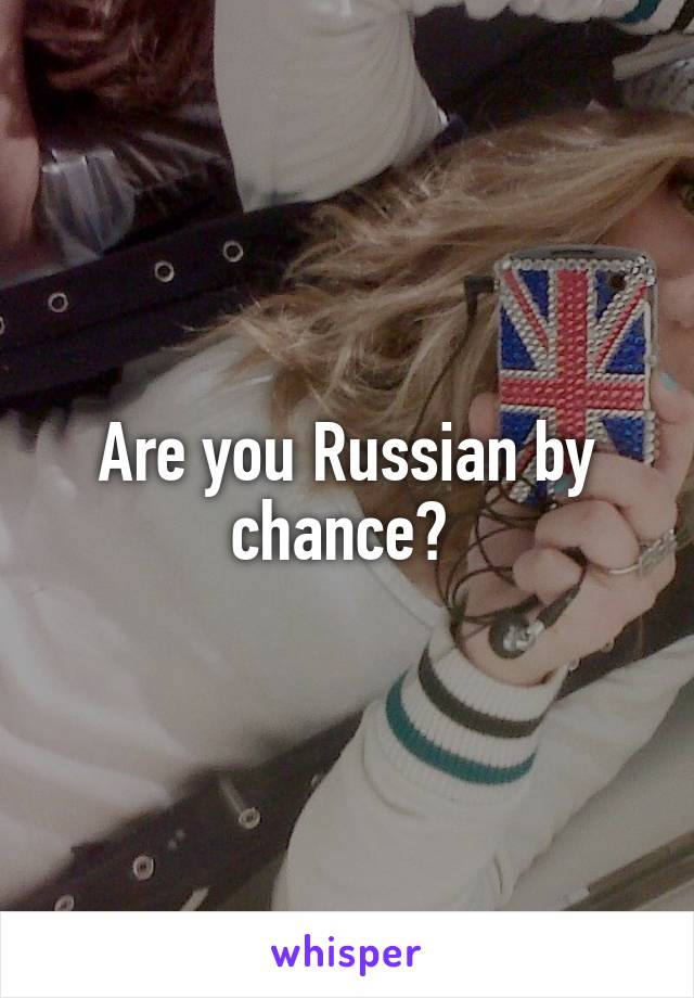 Are you Russian by chance? 