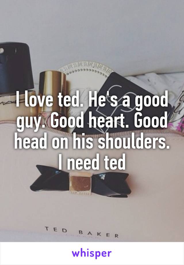 I love ted. He's a good guy. Good heart. Good head on his shoulders. I need ted