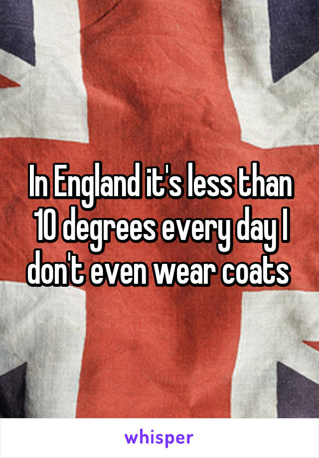 In England it's less than 10 degrees every day I don't even wear coats 