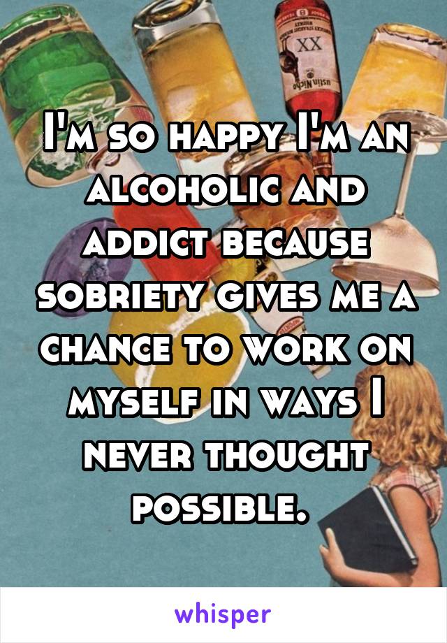 I'm so happy I'm an alcoholic and addict because sobriety gives me a chance to work on myself in ways I never thought possible. 
