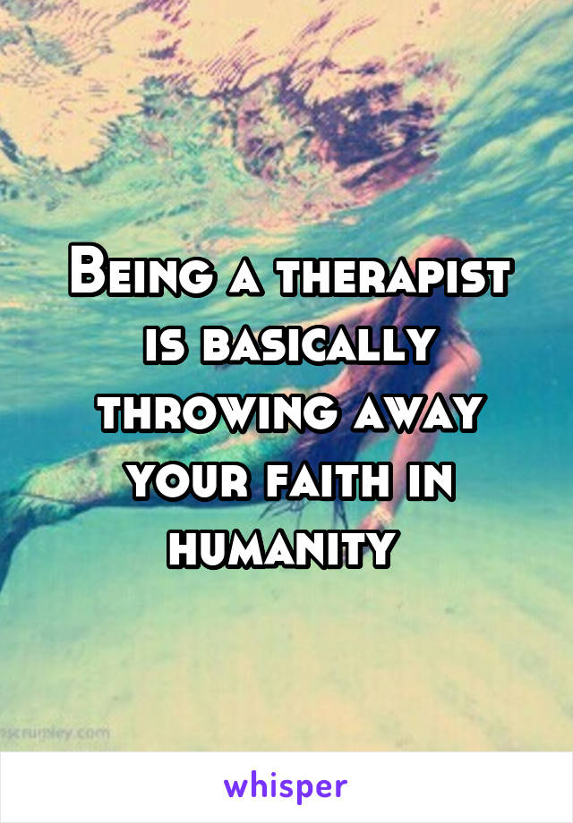 Being a therapist is basically throwing away your faith in humanity 