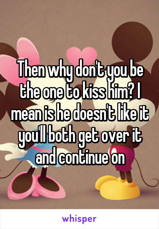 Then why don't you be the one to kiss him? I mean is he doesn't like it you'll both get over it and continue on