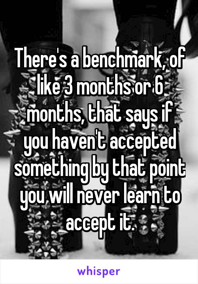 There's a benchmark, of like 3 months or 6 months, that says if you haven't accepted something by that point you will never learn to accept it.