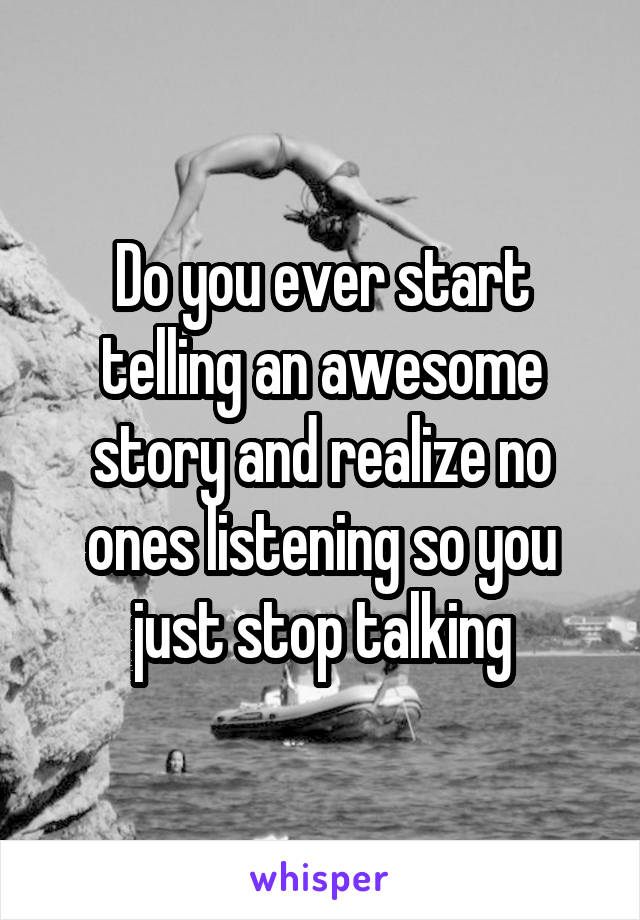 Do you ever start telling an awesome story and realize no ones listening so you just stop talking
