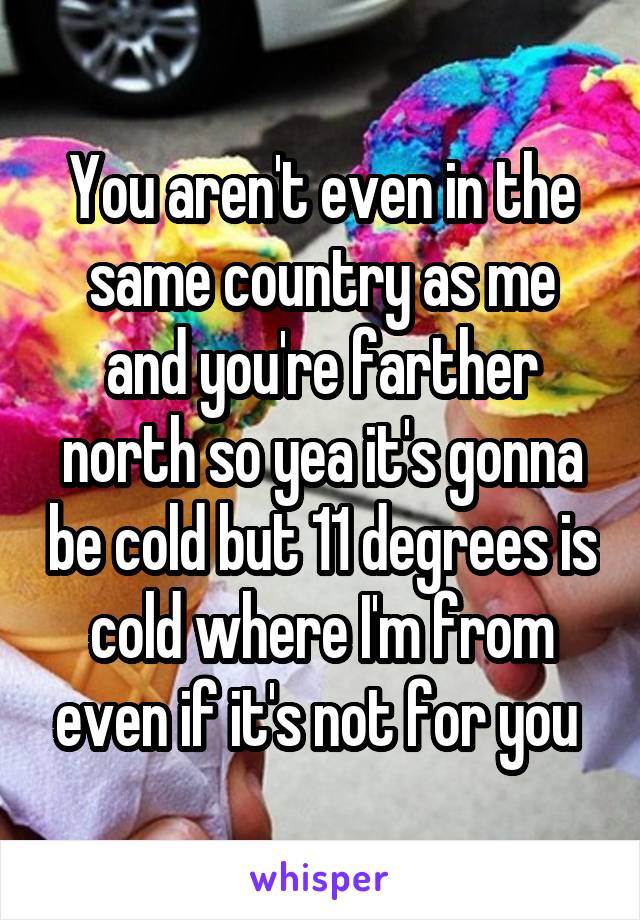 You aren't even in the same country as me and you're farther north so yea it's gonna be cold but 11 degrees is cold where I'm from even if it's not for you 