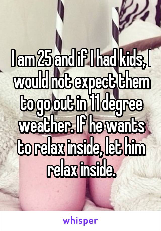 I am 25 and if I had kids, I would not expect them to go out in 11 degree weather. If he wants to relax inside, let him relax inside.